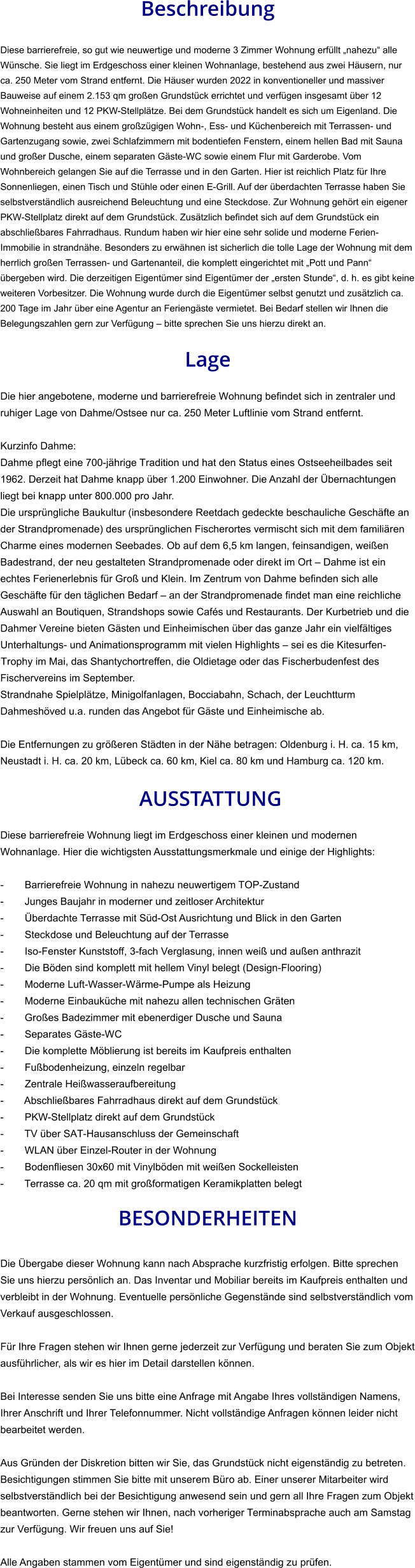 Beschreibung  Diese barrierefreie, so gut wie neuwertige und moderne 3 Zimmer Wohnung erfüllt „nahezu“ alle Wünsche. Sie liegt im Erdgeschoss einer kleinen Wohnanlage, bestehend aus zwei Häusern, nur ca. 250 Meter vom Strand entfernt. Die Häuser wurden 2022 in konventioneller und massiver Bauweise auf einem 2.153 qm großen Grundstück errichtet und verfügen insgesamt über 12 Wohneinheiten und 12 PKW-Stellplätze. Bei dem Grundstück handelt es sich um Eigenland. Die Wohnung besteht aus einem großzügigen Wohn-, Ess- und Küchenbereich mit Terrassen- und Gartenzugang sowie, zwei Schlafzimmern mit bodentiefen Fenstern, einem hellen Bad mit Sauna und großer Dusche, einem separaten Gäste-WC sowie einem Flur mit Garderobe. Vom Wohnbereich gelangen Sie auf die Terrasse und in den Garten. Hier ist reichlich Platz für Ihre Sonnenliegen, einen Tisch und Stühle oder einen E-Grill. Auf der überdachten Terrasse haben Sie selbstverständlich ausreichend Beleuchtung und eine Steckdose. Zur Wohnung gehört ein eigener PKW-Stellplatz direkt auf dem Grundstück. Zusätzlich befindet sich auf dem Grundstück ein abschließbares Fahrradhaus. Rundum haben wir hier eine sehr solide und moderne Ferien-Immobilie in strandnähe. Besonders zu erwähnen ist sicherlich die tolle Lage der Wohnung mit dem herrlich großen Terrassen- und Gartenanteil, die komplett eingerichtet mit „Pott und Pann“ übergeben wird. Die derzeitigen Eigentümer sind Eigentümer der „ersten Stunde“, d. h. es gibt keine weiteren Vorbesitzer. Die Wohnung wurde durch die Eigentümer selbst genutzt und zusätzlich ca. 200 Tage im Jahr über eine Agentur an Feriengäste vermietet. Bei Bedarf stellen wir Ihnen die Belegungszahlen gern zur Verfügung – bitte sprechen Sie uns hierzu direkt an.  Lage  Die hier angebotene, moderne und barrierefreie Wohnung befindet sich in zentraler und ruhiger Lage von Dahme/Ostsee nur ca. 250 Meter Luftlinie vom Strand entfernt.  Kurzinfo Dahme: Dahme pflegt eine 700-jährige Tradition und hat den Status eines Ostseeheilbades seit 1962. Derzeit hat Dahme knapp über 1.200 Einwohner. Die Anzahl der Übernachtungen liegt bei knapp unter 800.000 pro Jahr. Die ursprüngliche Baukultur (insbesondere Reetdach gedeckte beschauliche Geschäfte an der Strandpromenade) des ursprünglichen Fischerortes vermischt sich mit dem familiären Charme eines modernen Seebades. Ob auf dem 6,5 km langen, feinsandigen, weißen Badestrand, der neu gestalteten Strandpromenade oder direkt im Ort – Dahme ist ein echtes Ferienerlebnis für Groß und Klein. Im Zentrum von Dahme befinden sich alle Geschäfte für den täglichen Bedarf – an der Strandpromenade findet man eine reichliche Auswahl an Boutiquen, Strandshops sowie Cafés und Restaurants. Der Kurbetrieb und die Dahmer Vereine bieten Gästen und Einheimischen über das ganze Jahr ein vielfältiges Unterhaltungs- und Animationsprogramm mit vielen Highlights – sei es die Kitesurfen-Trophy im Mai, das Shantychortreffen, die Oldietage oder das Fischerbudenfest des Fischervereins im September. Strandnahe Spielplätze, Minigolfanlagen, Bocciabahn, Schach, der Leuchtturm Dahmeshöved u.a. runden das Angebot für Gäste und Einheimische ab.  Die Entfernungen zu größeren Städten in der Nähe betragen: Oldenburg i. H. ca. 15 km, Neustadt i. H. ca. 20 km, Lübeck ca. 60 km, Kiel ca. 80 km und Hamburg ca. 120 km.   AUSSTATTUNG Diese barrierefreie Wohnung liegt im Erdgeschoss einer kleinen und modernen Wohnanlage. Hier die wichtigsten Ausstattungsmerkmale und einige der Highlights:  - Barrierefreie Wohnung in nahezu neuwertigem TOP-Zustand - Junges Baujahr in moderner und zeitloser Architektur - Überdachte Terrasse mit Süd-Ost Ausrichtung und Blick in den Garten - Steckdose und Beleuchtung auf der Terrasse - Iso-Fenster Kunststoff, 3-fach Verglasung, innen weiß und außen anthrazit - Die Böden sind komplett mit hellem Vinyl belegt (Design-Flooring) - Moderne Luft-Wasser-Wärme-Pumpe als Heizung - Moderne Einbauküche mit nahezu allen technischen Gräten - Großes Badezimmer mit ebenerdiger Dusche und Sauna - Separates Gäste-WC - Die komplette Möblierung ist bereits im Kaufpreis enthalten - Fußbodenheizung, einzeln regelbar -  Zentrale Heißwasseraufbereitung - Abschließbares Fahrradhaus direkt auf dem Grundstück - PKW-Stellplatz direkt auf dem Grundstück - TV über SAT-Hausanschluss der Gemeinschaft - WLAN über Einzel-Router in der Wohnung - Bodenfliesen 30x60 mit Vinylböden mit weißen Sockelleisten - Terrasse ca. 20 qm mit großformatigen Keramikplatten belegt  BESONDERHEITEN  Die Übergabe dieser Wohnung kann nach Absprache kurzfristig erfolgen. Bitte sprechen Sie uns hierzu persönlich an. Das Inventar und Mobiliar bereits im Kaufpreis enthalten und verbleibt in der Wohnung. Eventuelle persönliche Gegenstände sind selbstverständlich vom Verkauf ausgeschlossen.  Für Ihre Fragen stehen wir Ihnen gerne jederzeit zur Verfügung und beraten Sie zum Objekt ausführlicher, als wir es hier im Detail darstellen können.  Bei Interesse senden Sie uns bitte eine Anfrage mit Angabe Ihres vollständigen Namens, Ihrer Anschrift und Ihrer Telefonnummer. Nicht vollständige Anfragen können leider nicht bearbeitet werden.  Aus Gründen der Diskretion bitten wir Sie, das Grundstück nicht eigenständig zu betreten. Besichtigungen stimmen Sie bitte mit unserem Büro ab. Einer unserer Mitarbeiter wird selbstverständlich bei der Besichtigung anwesend sein und gern all Ihre Fragen zum Objekt beantworten. Gerne stehen wir Ihnen, nach vorheriger Terminabsprache auch am Samstag zur Verfügung. Wir freuen uns auf Sie!  Alle Angaben stammen vom Eigentümer und sind eigenständig zu prüfen.